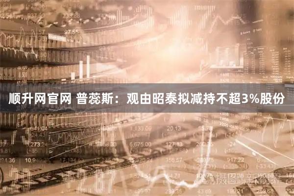 顺升网官网 普蕊斯：观由昭泰拟减持不超3%股份