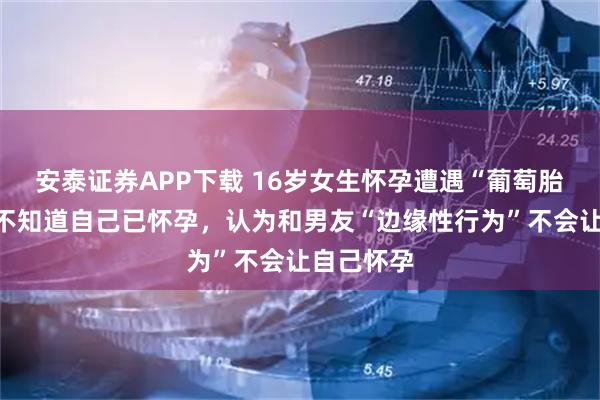 安泰证券APP下载 16岁女生怀孕遭遇“葡萄胎”，但其不知道自己已怀孕，认为和男友“边缘性行为”不会让自己怀孕