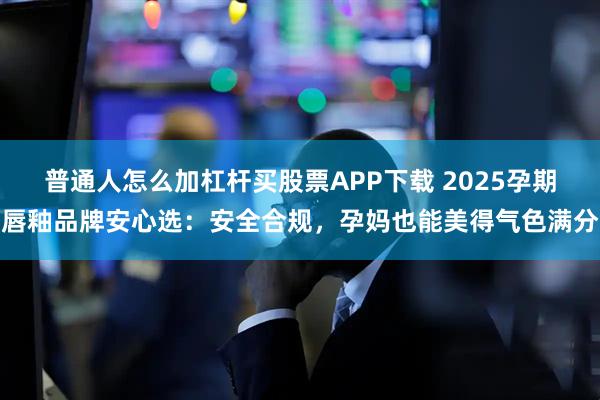 普通人怎么加杠杆买股票APP下载 2025孕期唇釉品牌安心选：安全合规，孕妈也能美得气色满分