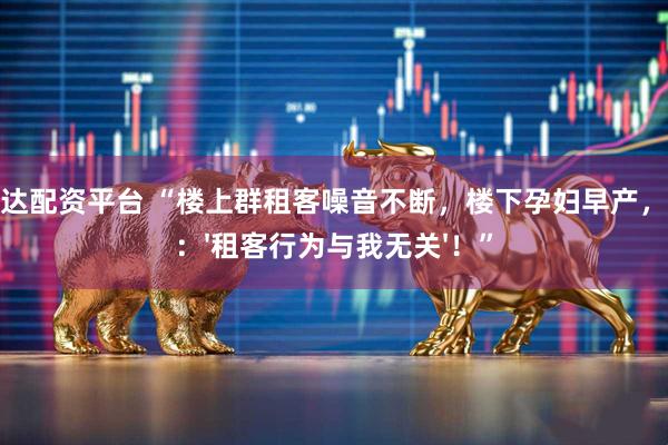 银利达配资平台 “楼上群租客噪音不断，楼下孕妇早产，房东：'租客行为与我无关'！”
