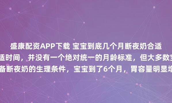 盛康配资APP下载 宝宝到底几个月断夜奶合适？关于宝宝断夜奶的合适时间，并没有一个绝对统一的月龄标准，但大多数宝宝在6个月后开始具备断夜奶的生理条件，宝宝到了6个月，胃容量明显增大，一次摄入的奶量足以支撑更长的睡眠时间。同时，辅食的添加提供了更扎实的能量来源，减少了夜间因饥饿醒来的需求。而且宝宝的睡眠周期逐渐...