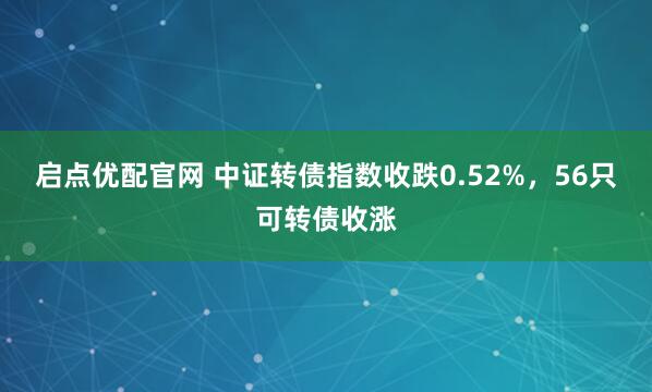 启点优配官网 中证转债指数收跌0.52%，56只可转债收涨