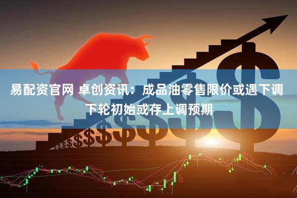 易配资官网 卓创资讯：成品油零售限价或遇下调 下轮初始或存上调预期