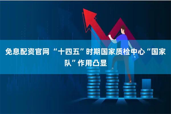 免息配资官网 “十四五”时期国家质检中心“国家队”作用凸显