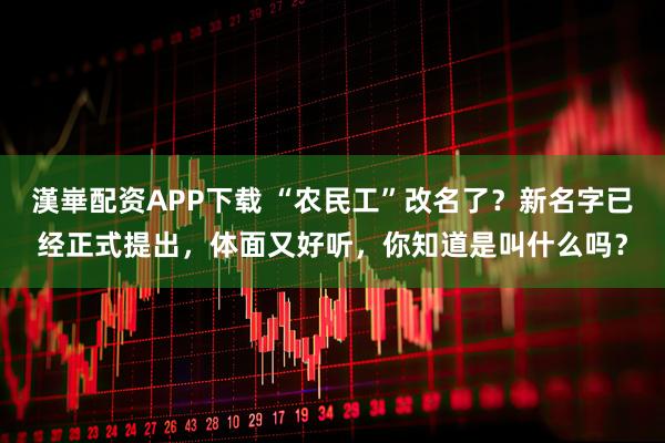 漢崋配资APP下载 “农民工”改名了？新名字已经正式提出，体面又好听，你知道是叫什么吗？