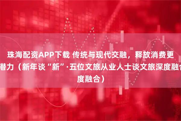 珠海配资APP下载 传统与现代交融，释放消费更大潜力（新年谈“新”·五位文旅从业人士谈文旅深度融合）