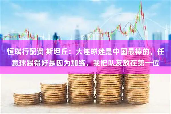 恒瑞行配资 斯坦丘：大连球迷是中国最棒的，任意球踢得好是因为加练，我把队友放在第一位