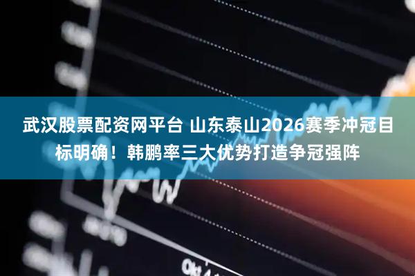 武汉股票配资网平台 山东泰山2026赛季冲冠目标明确！韩鹏率三大优势打造争冠强阵