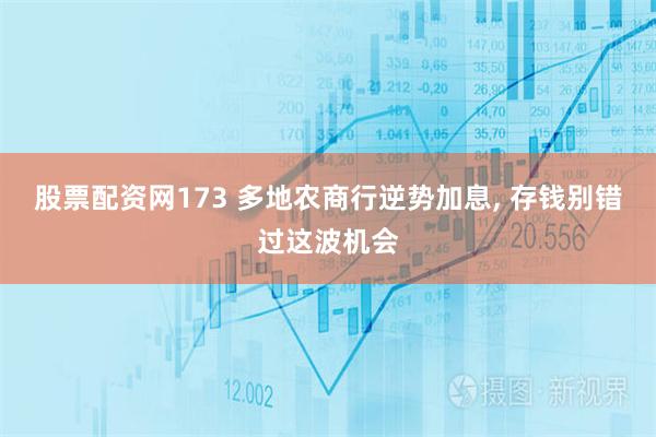 股票配资网173 多地农商行逆势加息, 存钱别错过这波机会
