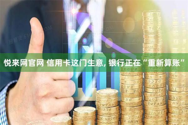 悦来网官网 信用卡这门生意, 银行正在“重新算账”