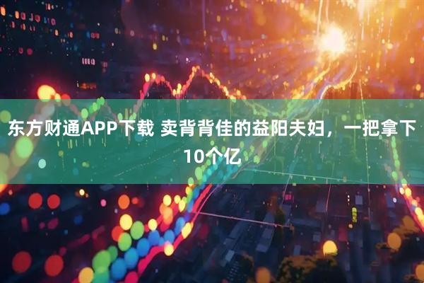 东方财通APP下载 卖背背佳的益阳夫妇，一把拿下10个亿