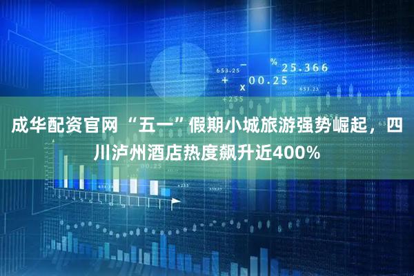 成华配资官网 “五一”假期小城旅游强势崛起，四川泸州酒店热度飙升近400%