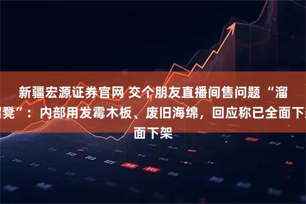 新疆宏源证券官网 交个朋友直播间售问题 “溜溜凳”：内部用发霉木板、废旧海绵，回应称已全面下架