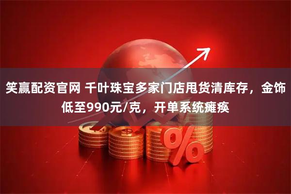 笑赢配资官网 千叶珠宝多家门店甩货清库存，金饰低至990元/克，开单系统瘫痪